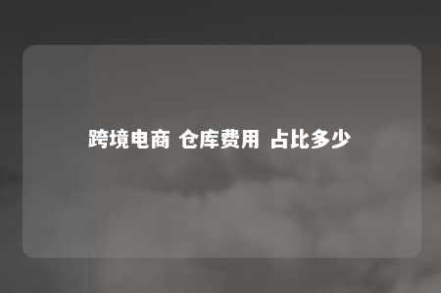 跨境电商 仓库费用 占比多少 跨境电商仓储费